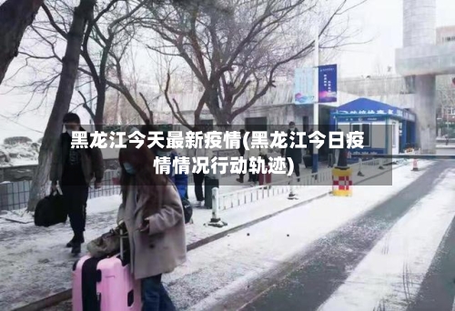 黑龙江今天最新疫情(黑龙江今日疫情情况行动轨迹)