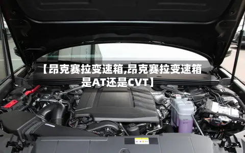 【昂克赛拉变速箱,昂克赛拉变速箱是AT还是CVT】-第2张图片