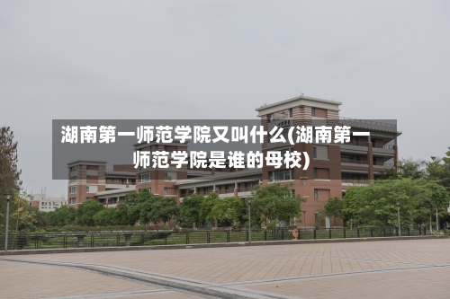 湖南第一师范学院又叫什么(湖南第一师范学院是谁的母校)