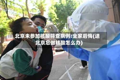 北京未参加核酸筛查病例:全家后悔(进北京忘做核酸怎么办)-第3张图片