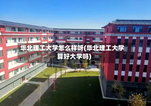 华北理工大学怎么样呀(华北理工大学算好大学吗)