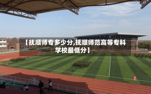 【抚顺师专多少分,抚顺师范高等专科学校最低分】-第2张图片