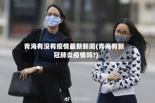 青海有没有疫情最新新闻(青海有新冠肺炎疫情吗?)-第2张图片
